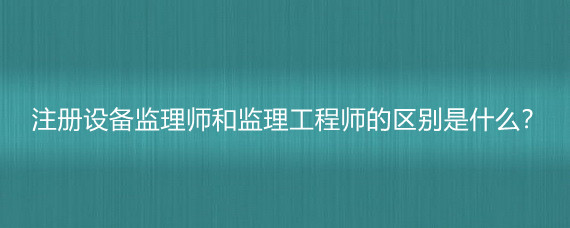 注册设备监理师和监理工程师的区别是什么?_网友(匿名用户)职场问答-