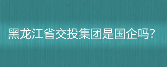 黑龙江省交投集团是国企吗